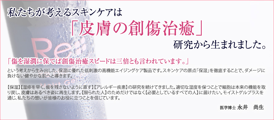 私たちが考えるスキンケアは「皮膚の創傷治癒」研究から生まれました。
「傷を湿潤に保てば創傷スピードは三倍」
という考えから生み出した、保湿に優れた低刺激の高機能エイジングケア製品です。スキンケアの原点「保湿」を徹底することで、ダメージに負けない健やかな肌へと導きます。
【保湿】【湿疹を早く、痕を残さないように直す】【アレルギー疾患】の研究を続けてきました。適切な湿度を保つことで細胞は本来の機能を取り戻し、皮膚はあるべき姿に再生します。【限られた人】のためだけではなく【必要としているすべての人】に届けたい。モイストゲルプラスを通じ、私たちの想いが皆様のお役に立つことを信じています。
医学博士 永井 尚生