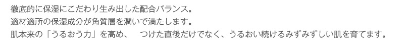 徹底的に保湿にこだわり生み出した配合バランス。
適材適所の保湿成分が角質層を潤いで満たします。
肌本来の「うるおう力」を高め、つけた直後だけでなく、うるおい続けるみずみずしい肌を育てます。