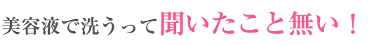 美容液で洗うってきいたことない!