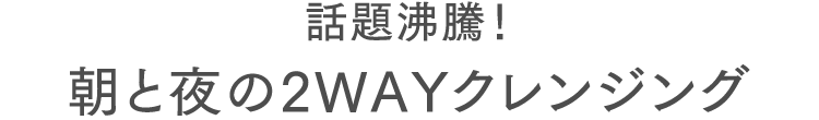 話題沸騰！朝と夜の2WAYクレンジング