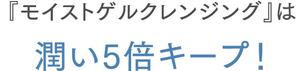 『モイストゲルクレンジング』は潤い5倍キープ！