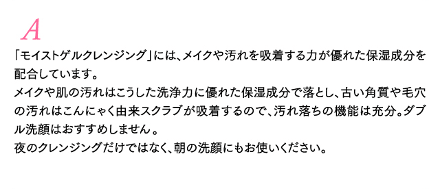 A 「モイストゲルクレンジング」には、メイクや汚れを吸着する力が優れた保湿成分を配合しています。メイクや肌の汚れはこうした洗浄力に優れた保湿成分で落とし、
古い角質や毛穴の汚れはこんにゃく由来スクラブが吸着するので、汚れ落ちの機能は充分。ダブル洗顔はおすすめしません。夜のクレンジングだけではなく、朝の洗顔にもお使いください。