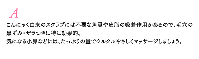 A こんにゃく由来のスクラブには不要な角質や皮脂の吸着作用があるので、毛穴の黒ずみ・ザラつきに特に効果的。気になる小鼻などには、たっぷりの量でクルクルやさしくマッサージしましょう。