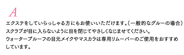 A エクステをしていらっしゃる方にも、安心してお使いいただけます。（一般的なグルーの場合）スクラブが目に入らないように目を閉じてやさしくなじませてください。ウォータープルーフの目元メイクやマスカラは専用リムーバーのご使用をおすすめしています。