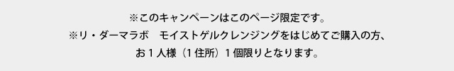
        ※このキャンペーンはこのページ限定です。
        ※ご購入と同時に２回目以降の停止は受け付けておりません。
        ※２回目以降は15％で定期便送料100円（税抜）となります。
        ※リ・ダーマラボ　モイストゲルクレンジングをはじめてご購入の方、
        お1人様（1住所）1個限りとなります。
        