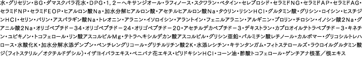 水・グリセリン・ＢＧ・ダマスクバラ花水・ＤＰＧ・１，２−ヘキサンジオール・ラフィノース・スクワラン・ベタイン・セレブロシド・セラミドＮＧ・セラミドＡＰ・セラミドＡG・セラミドＮＰ・セラミドＥＯＰ・ヒアルロン酸Ｎａ・加水分解ヒアルロン酸・アセチルヒアルロン酸Ｎａ・タウリン・リシンＨＣｌ・グルタミン酸・グリシン・ロイシン・ヒスチジンＨＣｌ・セリン・バリン・アスパラギン酸Ｎａ・トレオニン・アラニン・イソロイシン・アラントイン・フェニルアラニン・アルギニン・プロリン・チロシン・イノシン酸２Ｎａ・グアニル酸２Ｎａ・オリゴペプチド−３４・オリゴペプチド−２４・オリゴペプチド−２０・アセチルデカペプチド−３・デキストラン・カプロオイルテトラペプチド−３・キネチン・ユビキノン・トコフェロール・リン酸アスコルビルＭｇ・テトラヘキシルデカン酸アスコルビル・グリシン亜鉛・パルミチン酸レチノール・カルボマー・グリコシルトレハロース・水酸化Ｋ・加水分解水添デンプン・ペンチレングリコール・グリチルリチン酸２Ｋ・水添レシチン・キサンタンガム・フィトステロールズ・ラウロイルグルタミン酸ジ（フィトステリル／オクチルドデシル）・イザヨイバラエキス・ベニバナ花エキス・ピリドキシンＨＣｌ・コーン油・酢酸トコフェロール・ゲンチアナ根茎／根エキス