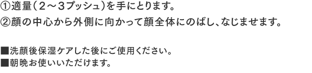 ①適量（２～３プッシュ）を手にとります。②顔の中心から外側に向かって顔全体にのばし、なじませます。■洗顔後保湿ケアした後にご使用ください。■朝晩お使いいただけます。