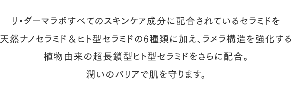 リ・ダーマラボすべてのスキンケア成分に配合されているセラミドを天然ナノセラミド＆ヒト型セラミドで6種類に加え、ラメラ構造を強化する植物由来の超長鎖型ヒト型セラミドをさらに配合。潤いのバリアで肌を守ります。