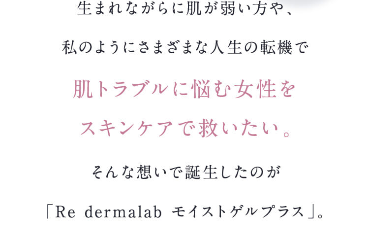 生まれながらに肌が弱い方や、私のようにさまざまな人生の転機で肌トラブルに悩む女性をスキンケアで救いたい。